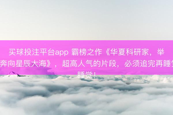 买球投注平台app 霸榜之作《华夏科研家,举国奔向星辰大海》,超高人气的片段,必须追完再睡觉!