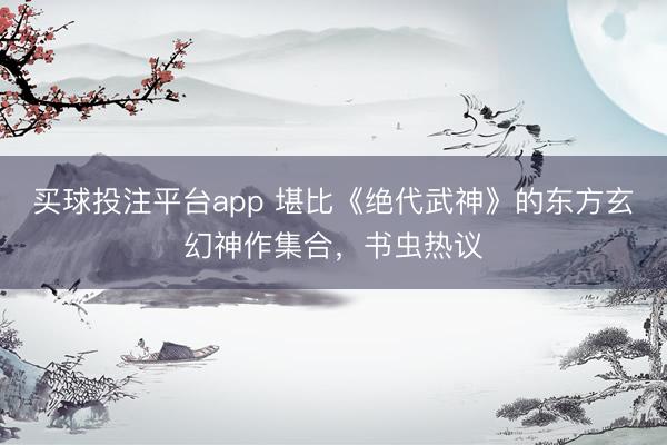买球投注平台app 堪比《绝代武神》的东方玄幻神作集合,书虫热议