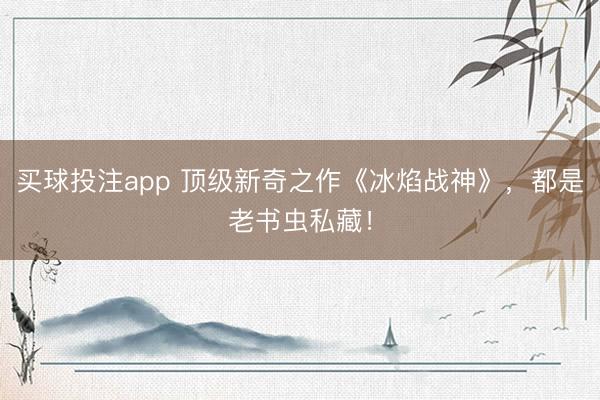 买球投注app 顶级新奇之作《冰焰战神》，都是老书虫私藏！