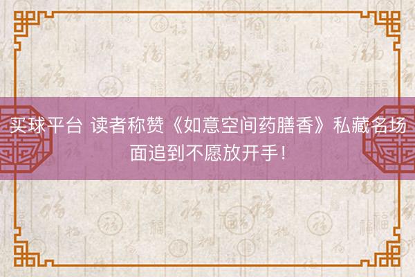 买球平台 读者称赞《如意空间药膳香》私藏名场面追到不愿放开手！
