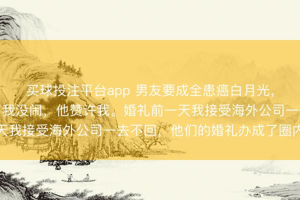 买球投注平台app 男友要成全患癌白月光，决定五天后办个婚礼，我没闹，他赞许我。婚礼前一天我接受海外公司一去不回，他们的婚礼办成了圈内笑柄