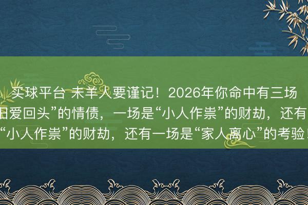 买球平台 未羊人要谨记！2026年你命中有三场“硬仗”要打：一场是“旧爱回头”的情债，一场是“小人作祟”的财劫，还有一场是“家人离心”的考验！