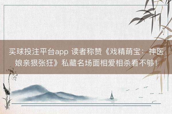 买球投注平台app 读者称赞《戏精萌宝：神医娘亲狠张狂》私藏名场面相爱相杀看不够！