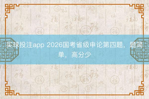 买球投注app 2026国考省级申论第四题，题简单，高分少