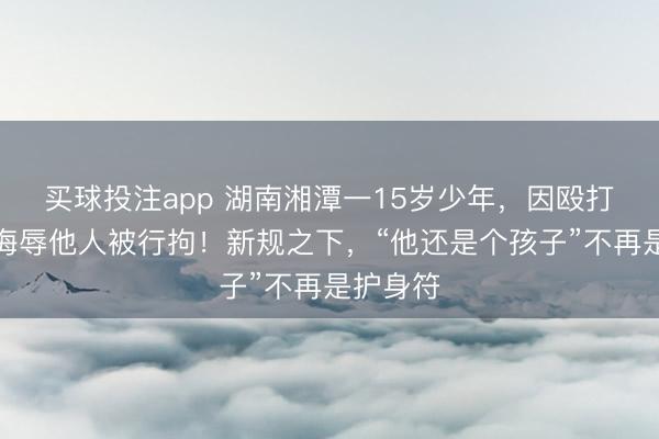 买球投注app 湖南湘潭一15岁少年，因殴打他人、侮辱他人被行拘！新规之下，“他还是个孩子”不再是护身符