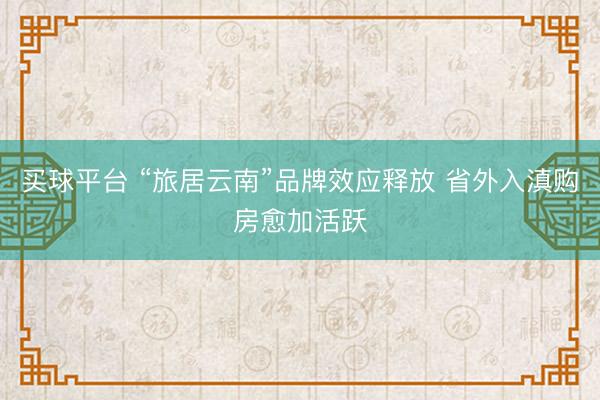 买球平台 “旅居云南”品牌效应释放 省外入滇购房愈加活跃