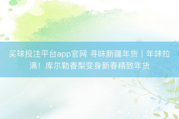买球投注平台app官网 寻味新疆年货｜年味拉满！库尔勒香梨变身新春精致年货