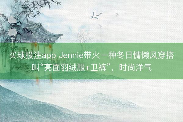 买球投注app Jennie带火一种冬日慵懒风穿搭叫“亮面羽绒服+卫裤”，时尚洋气