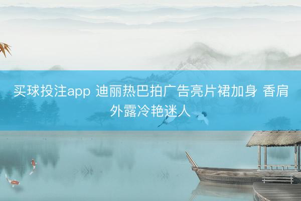 买球投注app 迪丽热巴拍广告亮片裙加身 香肩外露冷艳迷人