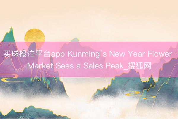 买球投注平台app Kunming’s New Year Flower Market Sees a Sales Peak_搜狐网