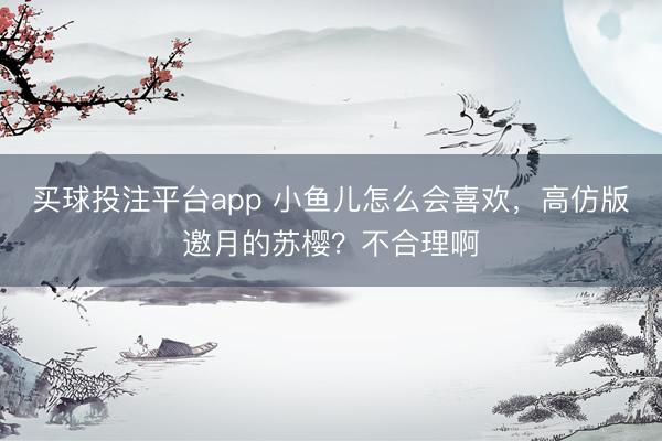 买球投注平台app 小鱼儿怎么会喜欢，高仿版邀月的苏樱？不合理啊