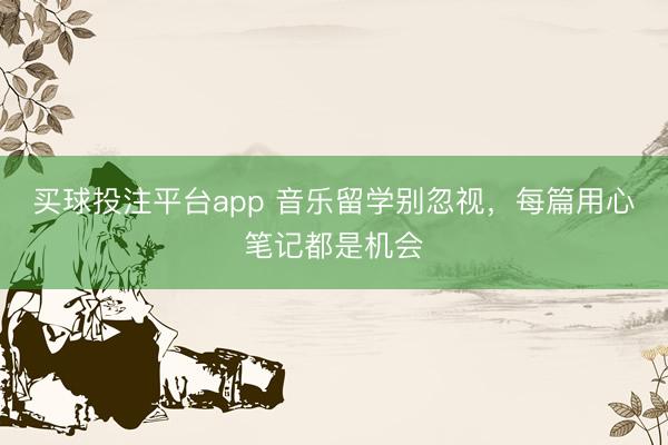 买球投注平台app 音乐留学别忽视，每篇用心笔记都是机会