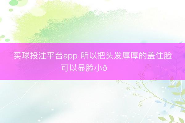 买球投注平台app 所以把头发厚厚的盖住脸可以显脸小😎
