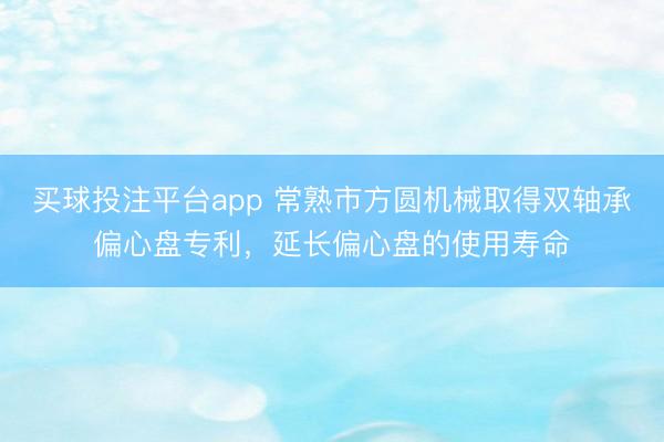 买球投注平台app 常熟市方圆机械取得双轴承偏心盘专利，延长偏心盘的使用寿命