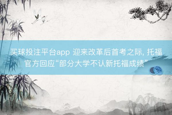 买球投注平台app 迎来改革后首考之际， 托福官方回应“部分大学不认新托福成绩”