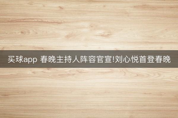 买球app 春晚主持人阵容官宣!刘心悦首登春晚