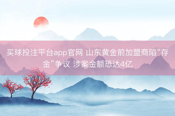 买球投注平台app官网 山东黄金前加盟商陷“存金”争议 涉案金额恐达4亿