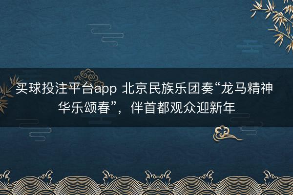 买球投注平台app 北京民族乐团奏“龙马精神 华乐颂春”，伴首都观众迎新年