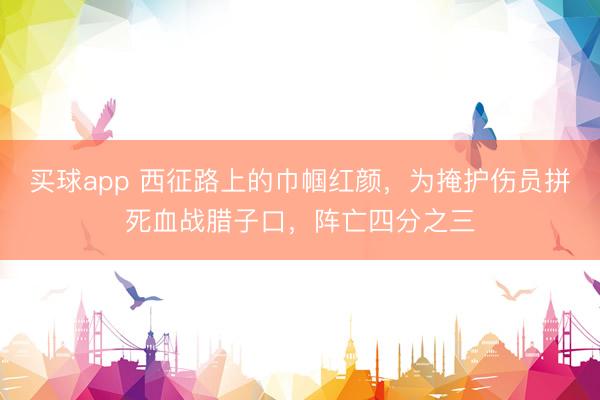 买球app 西征路上的巾帼红颜，为掩护伤员拼死血战腊子口，阵亡四分之三