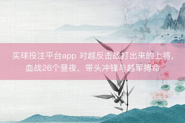 买球投注平台app 对越反击战打出来的上将，血战26个昼夜，带头冲锋与越军搏命