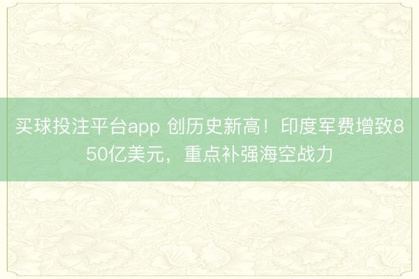 买球投注平台app 创历史新高!印度军费增致850亿美元,重点补强海空战力