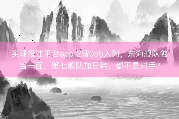 买球投注平台app 2艘055入列，东海舰队独当一面，第七舰队加日韩，都不是对手？