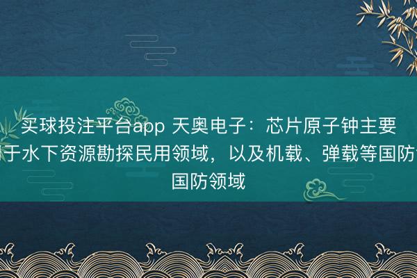 买球投注平台app 天奥电子：芯片原子钟主要应用于水下资源勘探民用领域，以及机载、弹载等国防领域