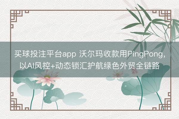 买球投注平台app 沃尔玛收款用PingPong,以AI风控+动态锁汇护航绿色外贸全链路