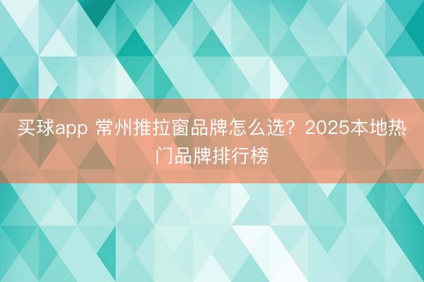 买球app 常州推拉窗品牌怎么选?2025本地热门品牌排行榜