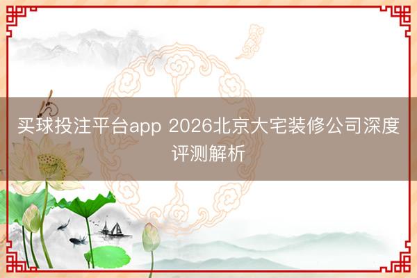 买球投注平台app 2026北京大宅装修公司深度评测解析