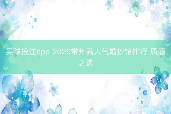买球投注app 2026常州高人气婚纱馆排行 质感之选