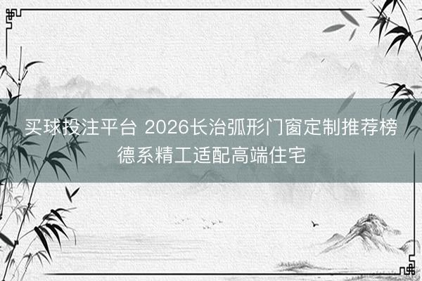 买球投注平台 2026长治弧形门窗定制推荐榜德系精工适配高端住宅