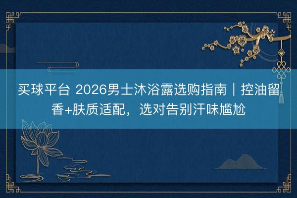 买球平台 2026男士沐浴露选购指南｜控油留香+肤质适配，选对告别汗味尴尬
