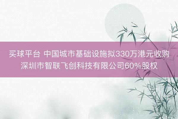 买球平台 中国城市基础设施拟330万港元收购深圳市智联飞创科技有限公司60%股权