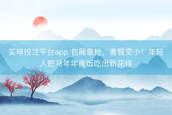 买球投注平台app 包厢靠抢,套餐变小!年轻人把马年年夜饭吃出新花样