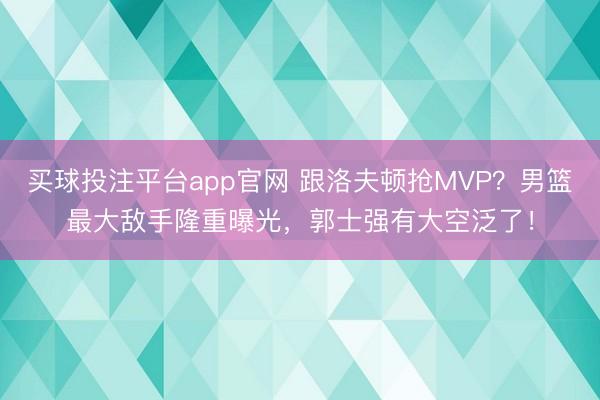 买球投注平台app官网 跟洛夫顿抢MVP？男篮最大敌手隆重曝光，郭士强有大空泛了！