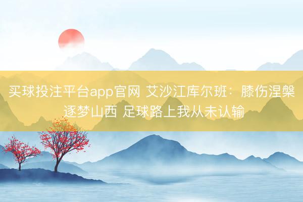 买球投注平台app官网 艾沙江库尔班:膝伤涅槃 逐梦山西 足球路上我从未认输