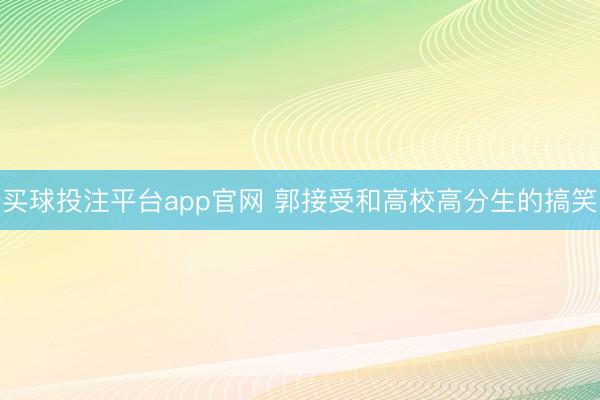 买球投注平台app官网 郭接受和高校高分生的搞笑