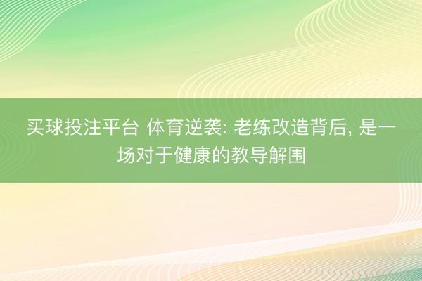 买球投注平台 体育逆袭: 老练改造背后, 是一场对于健康的教导解围