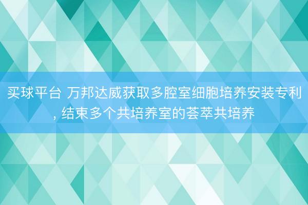 买球平台 万邦达威获取多腔室细胞培养安装专利， 结束多个共培养室的荟萃共培养