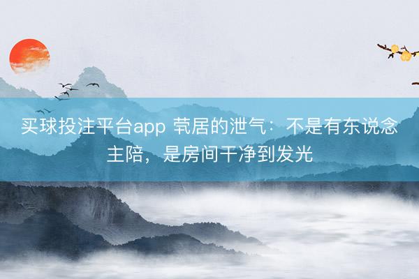 买球投注平台app 茕居的泄气:不是有东说念主陪,是房间干净到发光