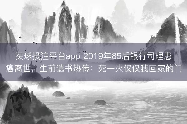 买球投注平台app 2019年85后银行司理患癌离世，生前遗书热传：死一火仅仅我回家的门