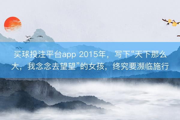 买球投注平台app 2015年，写下“天下那么大，我念念去望望”的女孩，终究要濒临施行