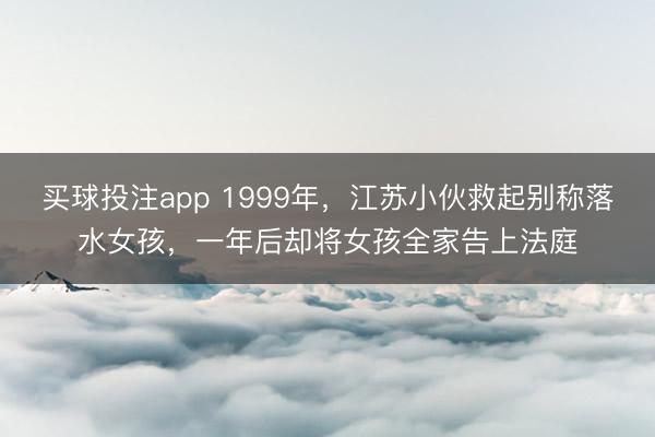 买球投注app 1999年，江苏小伙救起别称落水女孩，一年后却将女孩全家告上法庭
