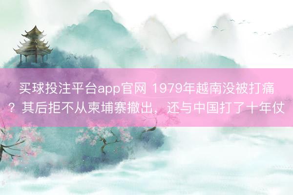 买球投注平台app官网 1979年越南没被打痛?其后拒不从柬埔寨撤出,还与中国打了十年仗