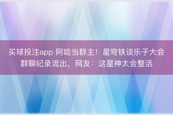 买球投注app 阿哈当群主！星穹铁谈乐子大会群聊纪录流出，网友：这星神太会整活