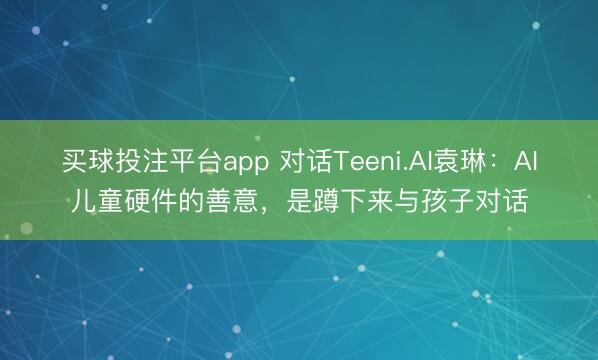 买球投注平台app 对话Teeni.AI袁琳:AI儿童硬件的善意,是蹲下来与孩子对话