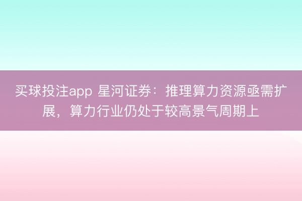 买球投注app 星河证券：推理算力资源亟需扩展，算力行业仍处于较高景气周期上