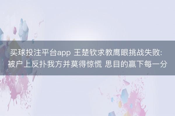 买球投注平台app 王楚钦求教鹰眼挑战失败: 被户上反扑我方并莫得惊慌 思目的赢下每一分