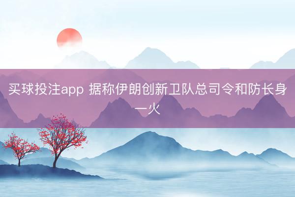买球投注app 据称伊朗创新卫队总司令和防长身一火